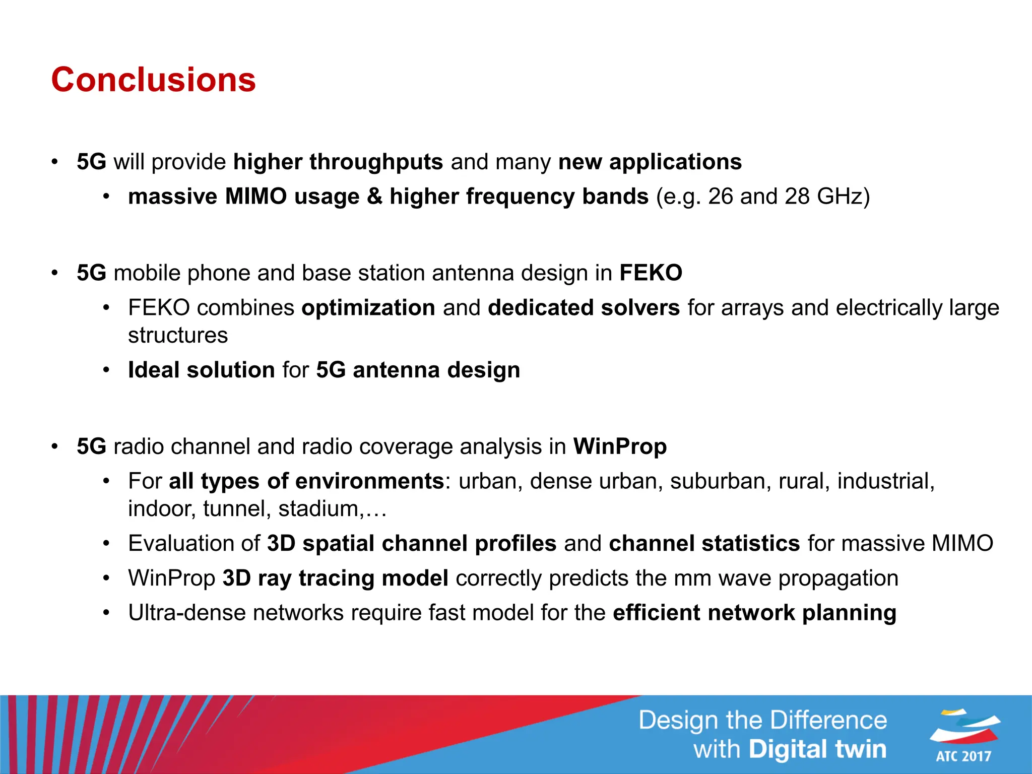 Conclusions
• 5G will provide higher throughputs and many new applications
• massive MIMO usage & higher frequency bands (e.g. 26 and 28 GHz)
• 5G mobile phone and base station antenna design in FEKO
• FEKO combines optimization and dedicated solvers for arrays and electrically large
structures
• Ideal solution for 5G antenna design
• 5G radio channel and radio coverage analysis in WinProp
• For all types of environments: urban, dense urban, suburban, rural, industrial,
indoor, tunnel, stadium,…
• Evaluation of 3D spatial channel profiles and channel statistics for massive MIMO
• WinProp 3D ray tracing model correctly predicts the mm wave propagation
• Ultra-dense networks require fast model for the efficient network planning
 