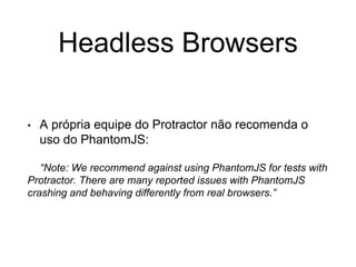 Headless Browsers
• A própria equipe do Protractor não recomenda o
uso do PhantomJS:
“Note: We recommend against using PhantomJS for tests with
Protractor. There are many reported issues with PhantomJS
crashing and behaving differently from real browsers.”
 