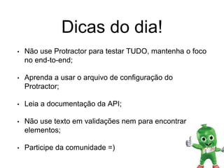 Dicas do dia!
• Não use Protractor para testar TUDO, mantenha o foco
no end-to-end;
• Aprenda a usar o arquivo de configuração do
Protractor;
• Leia a documentação da API;
• Não use texto em validações nem para encontrar
elementos;
• Participe da comunidade =)
 
