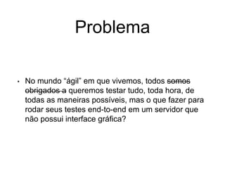 Problema
• No mundo “ágil” em que vivemos, todos somos
obrigados a queremos testar tudo, toda hora, de
todas as maneiras possíveis, mas o que fazer para
rodar seus testes end-to-end em um servidor que
não possui interface gráfica?
 