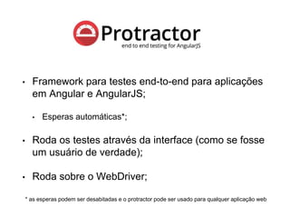Protractor
• Framework para testes end-to-end para aplicações
em Angular e AngularJS;
• Esperas automáticas*;
• Roda os testes através da interface (como se fosse
um usuário de verdade);
• Roda sobre o WebDriver;
* as esperas podem ser desabitadas e o protractor pode ser usado para qualquer aplicação web
 