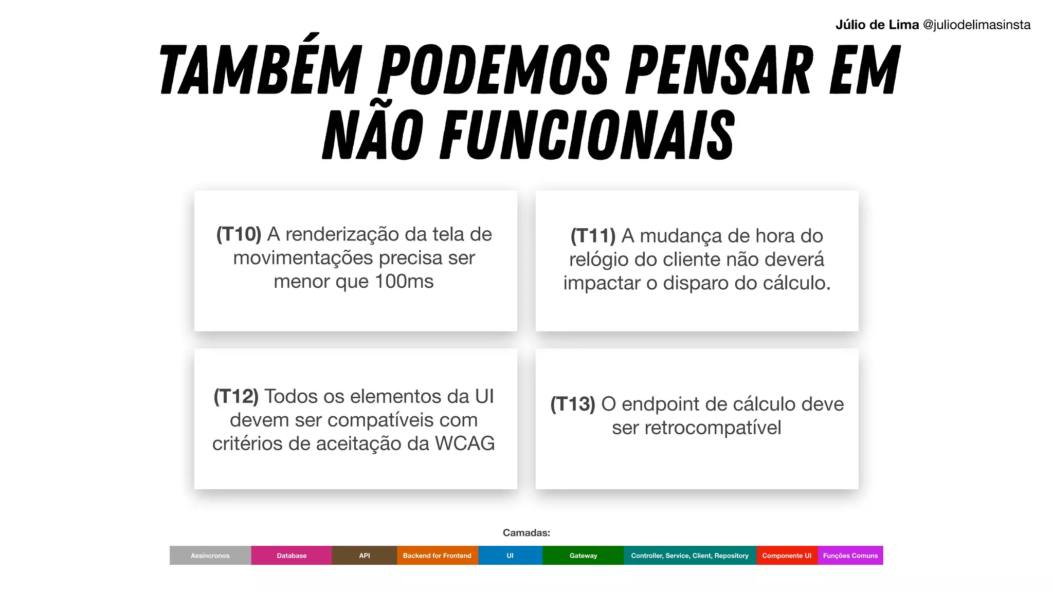 (T12) Todos os elementos da UI
devem ser compatíveis com
critérios de aceitação da WCAG
(T10) A renderização da tela de
movimentações precisa ser
menor que 100ms
(T13) O endpoint de cálculo deve
ser retrocompatível
(T11) A mudança de hora do
relógio do cliente não deverá
impactar o disparo do cálculo.
TAMBÉM PODEMOS PENSAR EM
NÃO FUNCIONAIS
UI Componente UI
Backend for Frontend Gateway Controller, Service, Client, Repository
Database API Funções Comuns
Assíncronos
Camadas:
Júlio de Lima @juliodelimasinsta
 