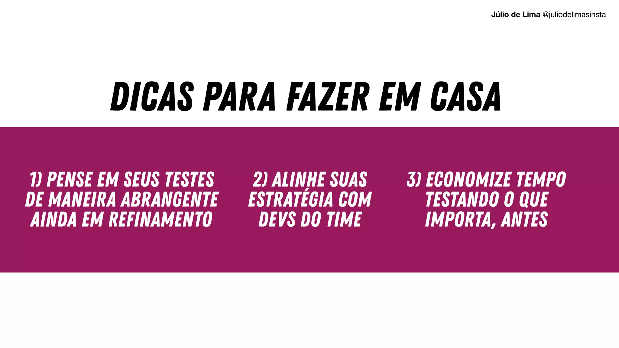 1) Pense em seus testes
de maneira abrangente
ainda em refinamento
2) ALINHE SUAS
ESTRATÉGIA COM
DEVS DO TIME
3) ECONOMIZE TEMPO
TESTANDO O QUE
IMPORTA, ANTES
DICAS PARA FAZER EM CASA
Júlio de Lima @juliodelimasinsta
 
