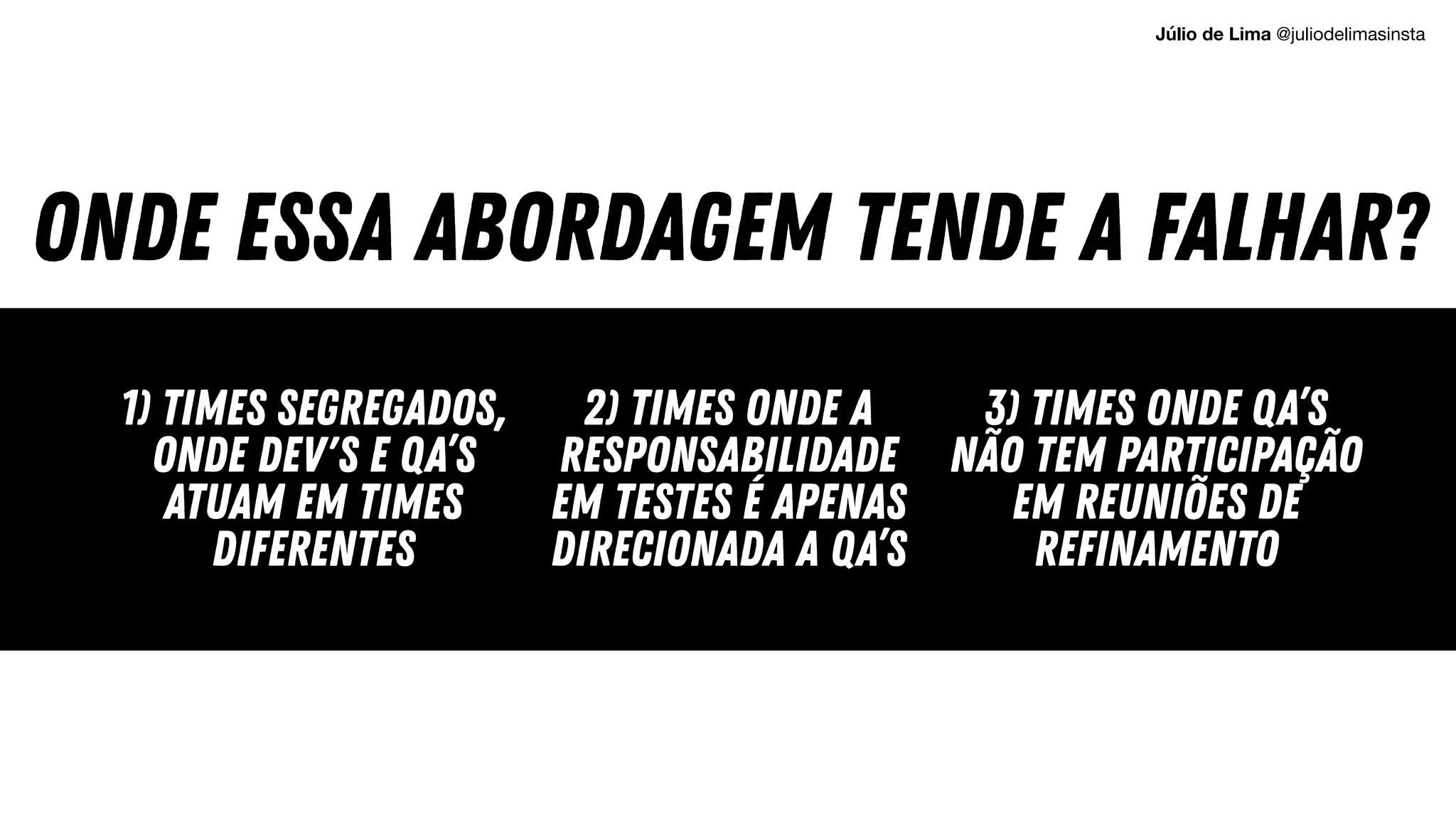 ONDE ESSA ABORDAGEM TENDE A FALHAR?
1) TIMES SEGREGADOS,
ONDE DEV'S E QA’s
atuam em times
diferentes
2) times onde a
responsabilidade
em testes é apenas
direcionada a qa’S
3) TIMES ONDE QA’S
NÃO TEM PARTICIPAÇÃO
EM REUNIÕES DE
REFINAMENTO
Júlio de Lima @juliodelimasinsta
 