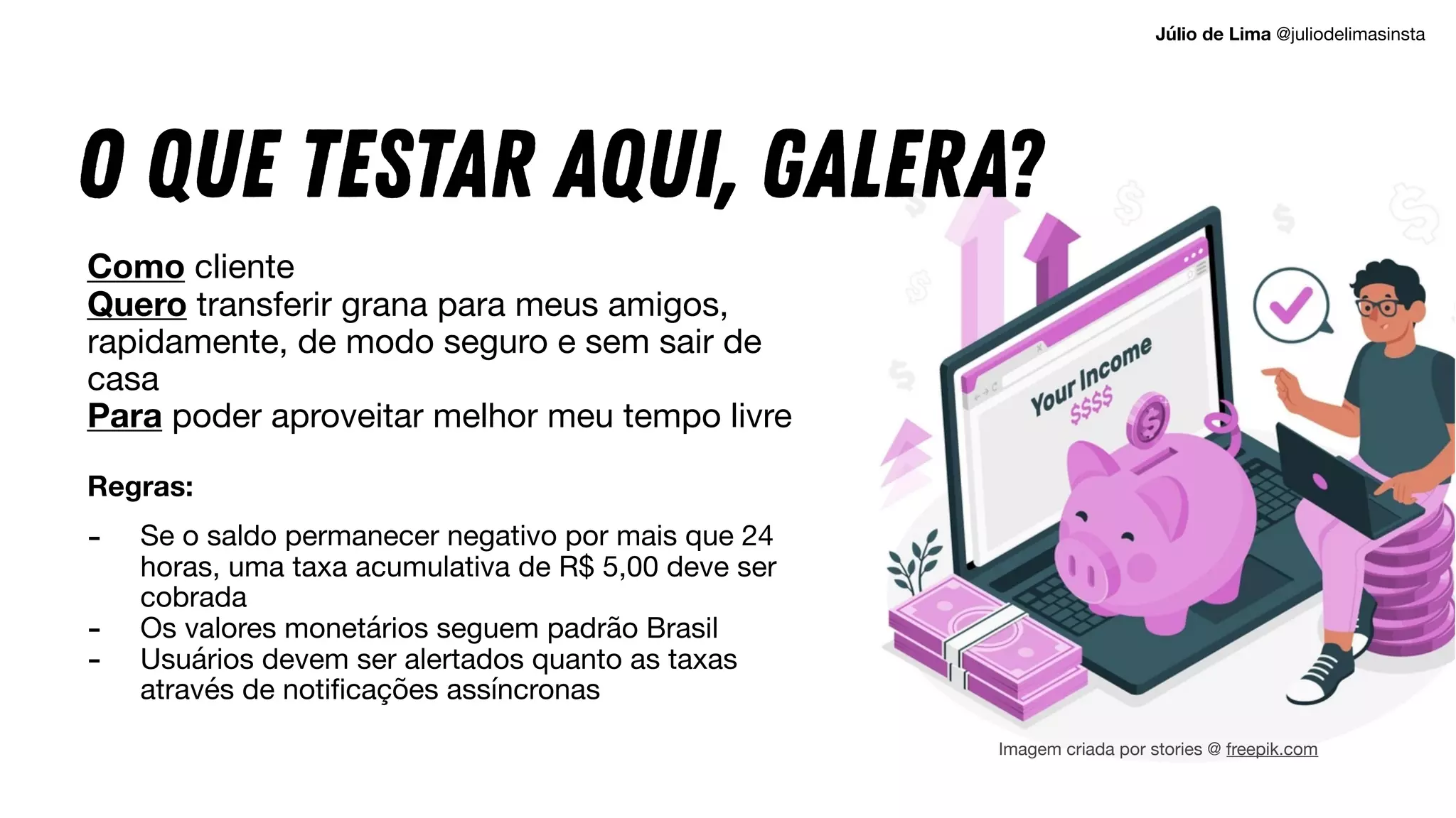 O que testar aqui, GALERA?
Como cliente

Quero transferir grana para meus amigos,
rapidamente, de modo seguro e sem sair de
casa

Para poder aproveitar melhor meu tempo livre

Regras: 
- Se o saldo permanecer negativo por mais que 24
horas, uma taxa acumulativa de R$ 5,00 deve ser
cobrada

- Os valores monetários seguem padrão Brasil

- Usuários devem ser alertados quanto as taxas
através de notificações assíncronas
Imagem criada por stories @ freepik.com
Júlio de Lima @juliodelimasinsta
 