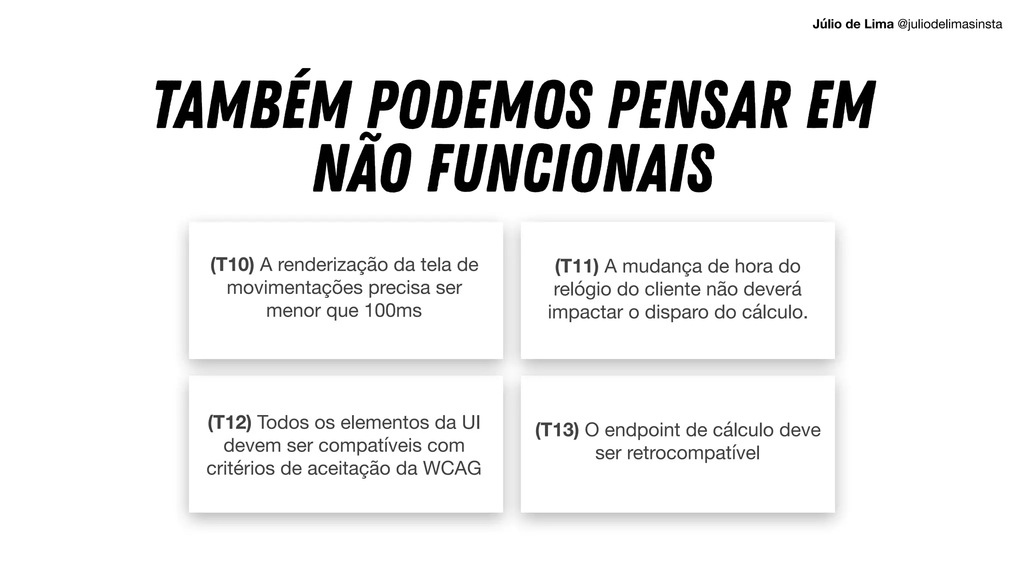 (T10) A renderização da tela de
movimentações precisa ser
menor que 100ms
(T13) O endpoint de cálculo deve
ser retrocompatível
(T11) A mudança de hora do
relógio do cliente não deverá
impactar o disparo do cálculo.
TAMBÉM PODEMOS PENSAR EM
NÃO FUNCIONAIS
(T12) Todos os elementos da UI
devem ser compatíveis com
critérios de aceitação da WCAG
Júlio de Lima @juliodelimasinsta
 
