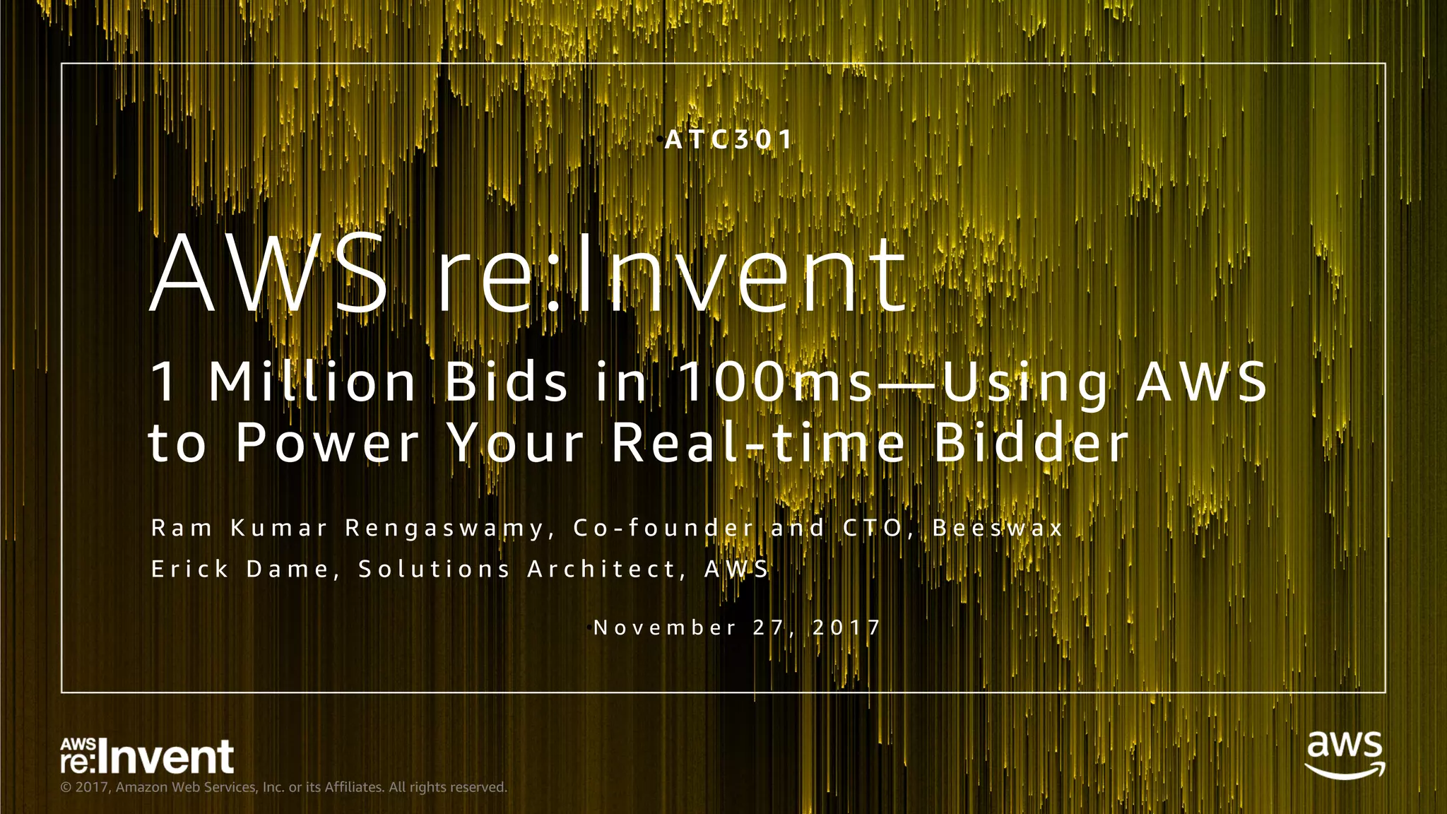 © 2017, Amazon Web Services, Inc. or its Affiliates. All rights reserved.
AWS re:Invent
1 Million Bids in 100ms—Using AWS
to Power Your Real-time Bidder
R a m K u m a r R e n g a s w a m y , C o - f o u n d e r a n d C T O , B e e s w a x
E r i c k D a m e , S o l u t i o n s A r c h i t e c t , A W S
•A T C 3 0 1
•N o v e m b e r 2 7 , 2 0 1 7
 