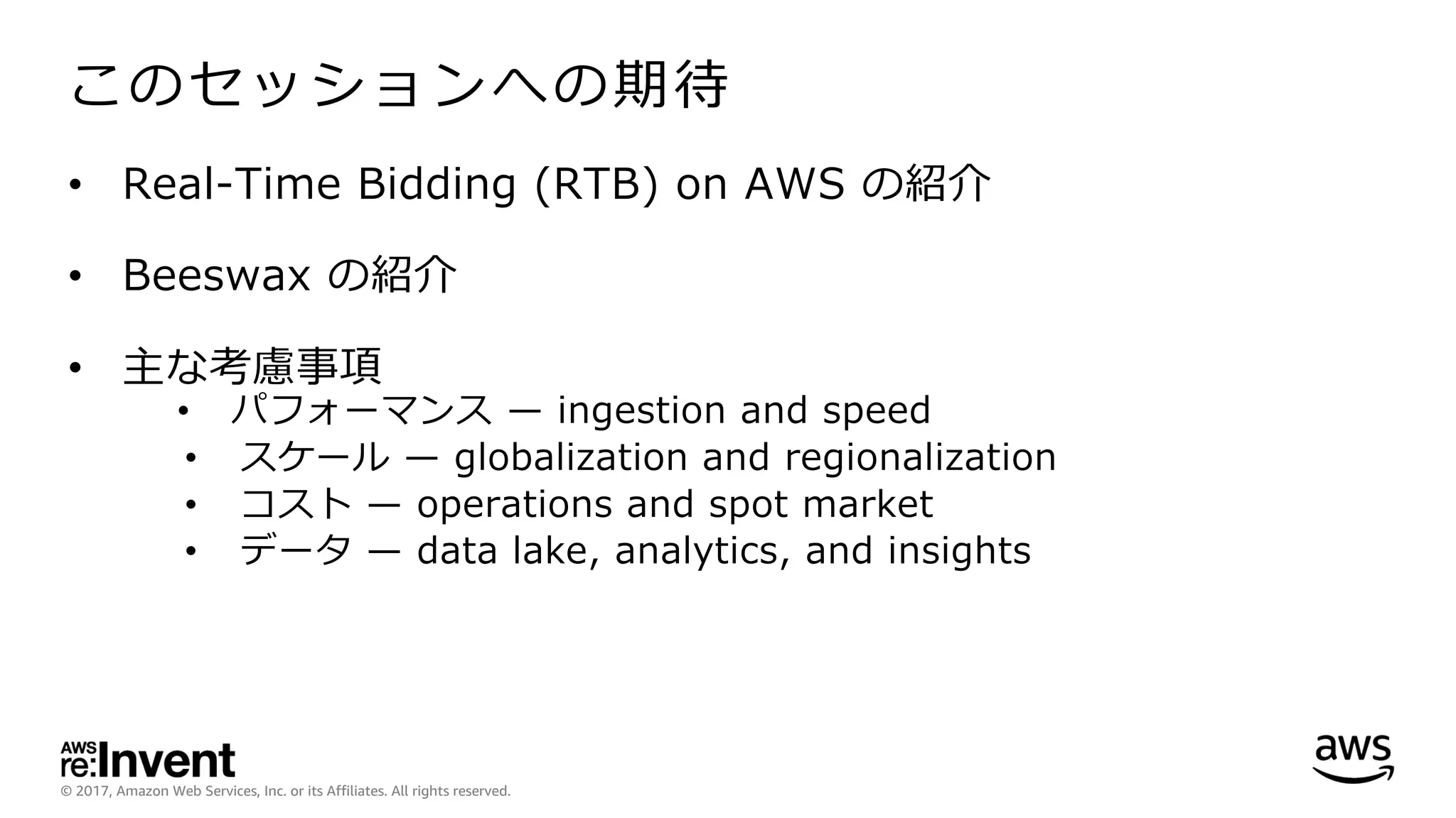 © 2017, Amazon Web Services, Inc. or its Affiliates. All rights reserved.
このセッションへの期待
• Real-Time Bidding (RTB) on AWS の紹介
• Beeswax の紹介
• 主な考慮事項
• パフォーマンス ̶ ingestion and speed
• スケール ̶ globalization and regionalization
• コスト ̶ operations and spot market
• データ ̶ data lake, analytics, and insights
 