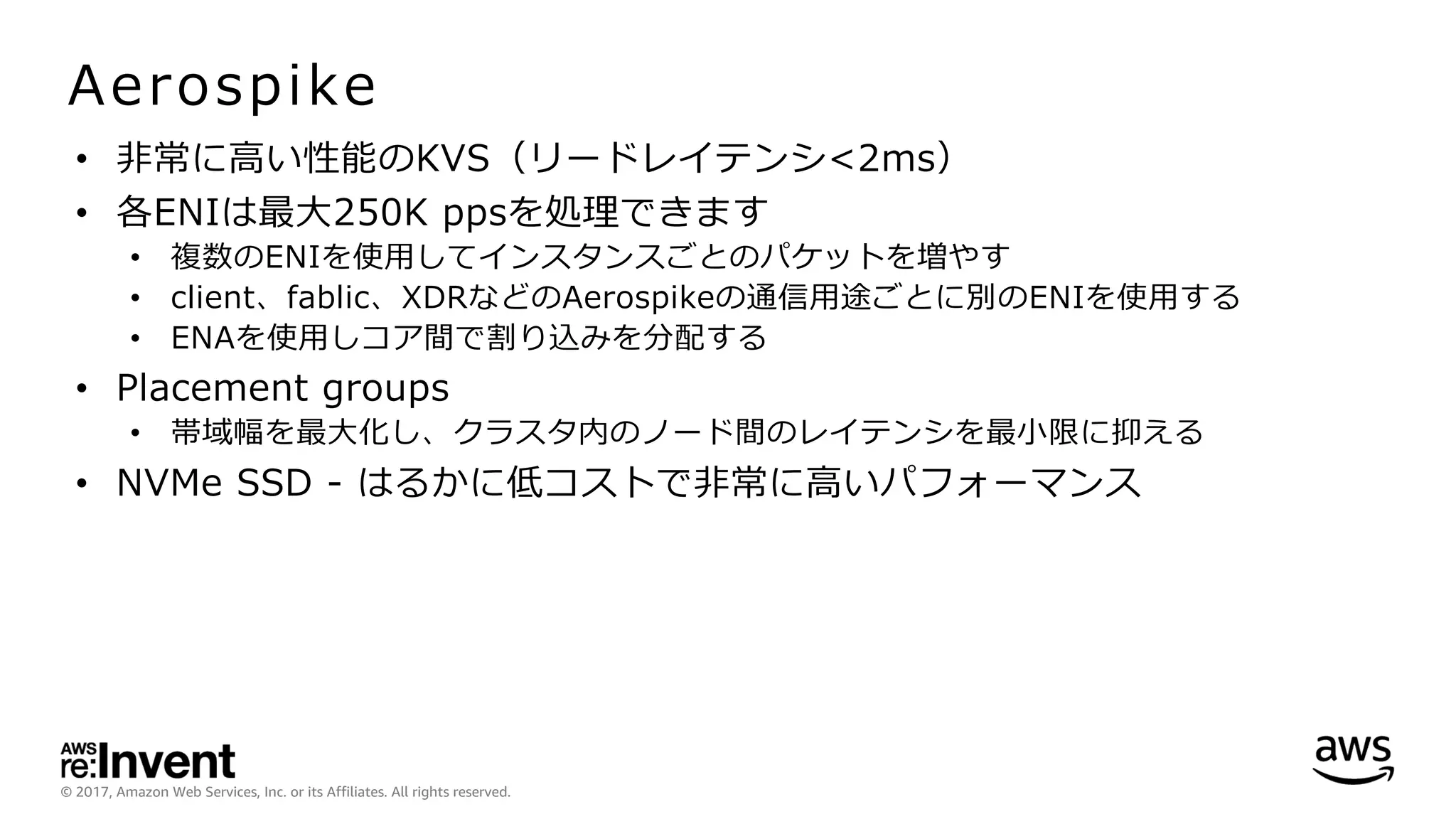 © 2017, Amazon Web Services, Inc. or its Affiliates. All rights reserved.
Aerospike
• ⾮常に⾼い性能のKVS（リードレイテンシ<2ms）
• 各ENIは最⼤250K ppsを処理できます
• 複数のENIを使⽤してインスタンスごとのパケットを増やす
• client、fablic、XDRなどのAerospikeの通信⽤途ごとに別のENIを使⽤する
• ENAを使⽤しコア間で割り込みを分配する
• Placement groups
• 帯域幅を最⼤化し、クラスタ内のノード間のレイテンシを最⼩限に抑える
• NVMe SSD - はるかに低コストで⾮常に⾼いパフォーマンス
 