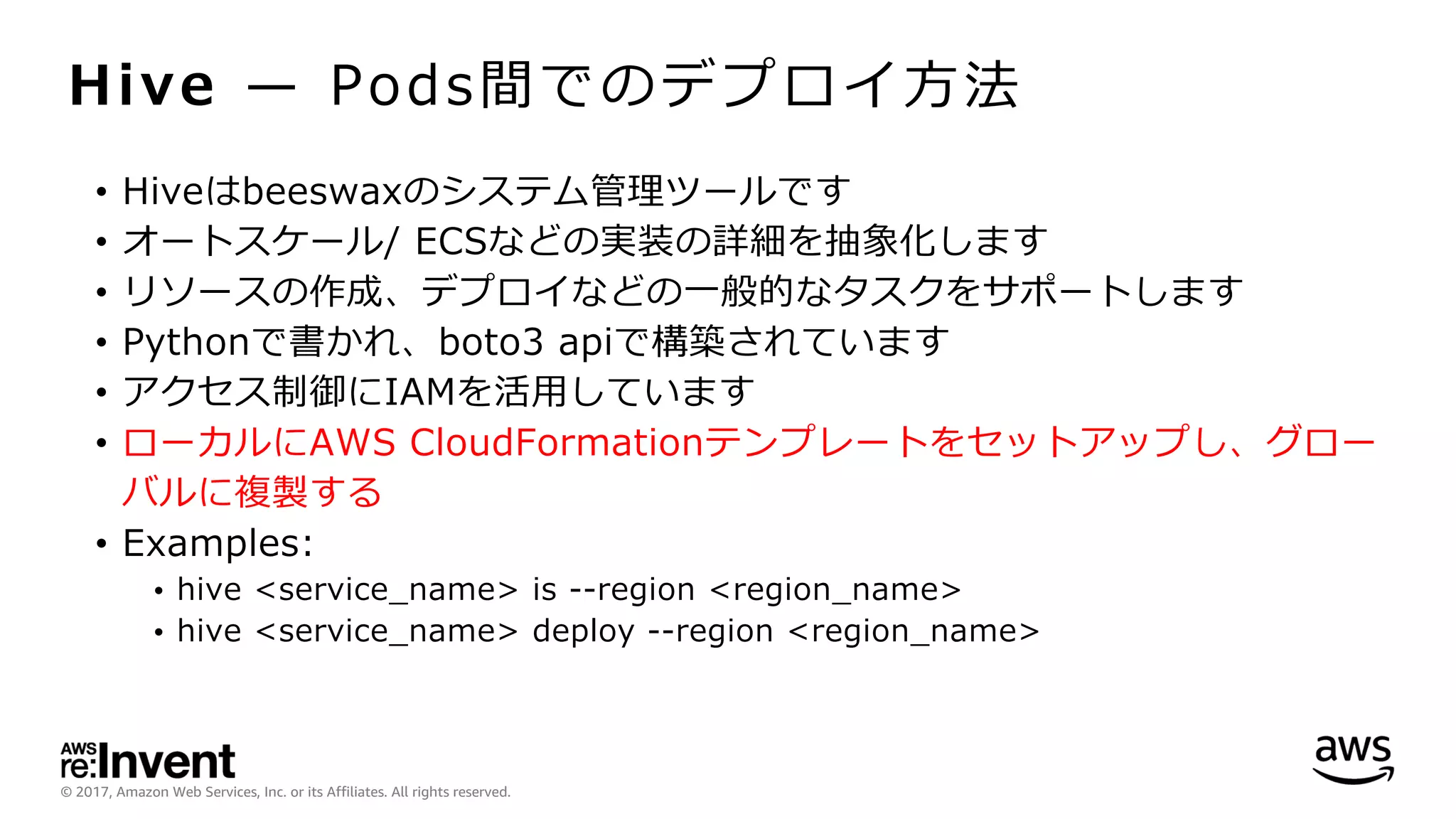 © 2017, Amazon Web Services, Inc. or its Affiliates. All rights reserved.
Hive ̶ Pods間でのデプロイ⽅法
• Hiveはbeeswaxのシステム管理ツールです
• オートスケール/ ECSなどの実装の詳細を抽象化します
• リソースの作成、デプロイなどの⼀般的なタスクをサポートします
• Pythonで書かれ、boto3 apiで構築されています
• アクセス制御にIAMを活⽤しています
• ローカルにAWS CloudFormationテンプレートをセットアップし、グロー
バルに複製する
• Examples:
• hive <service_name> is --region <region_name>
• hive <service_name> deploy --region <region_name>
 