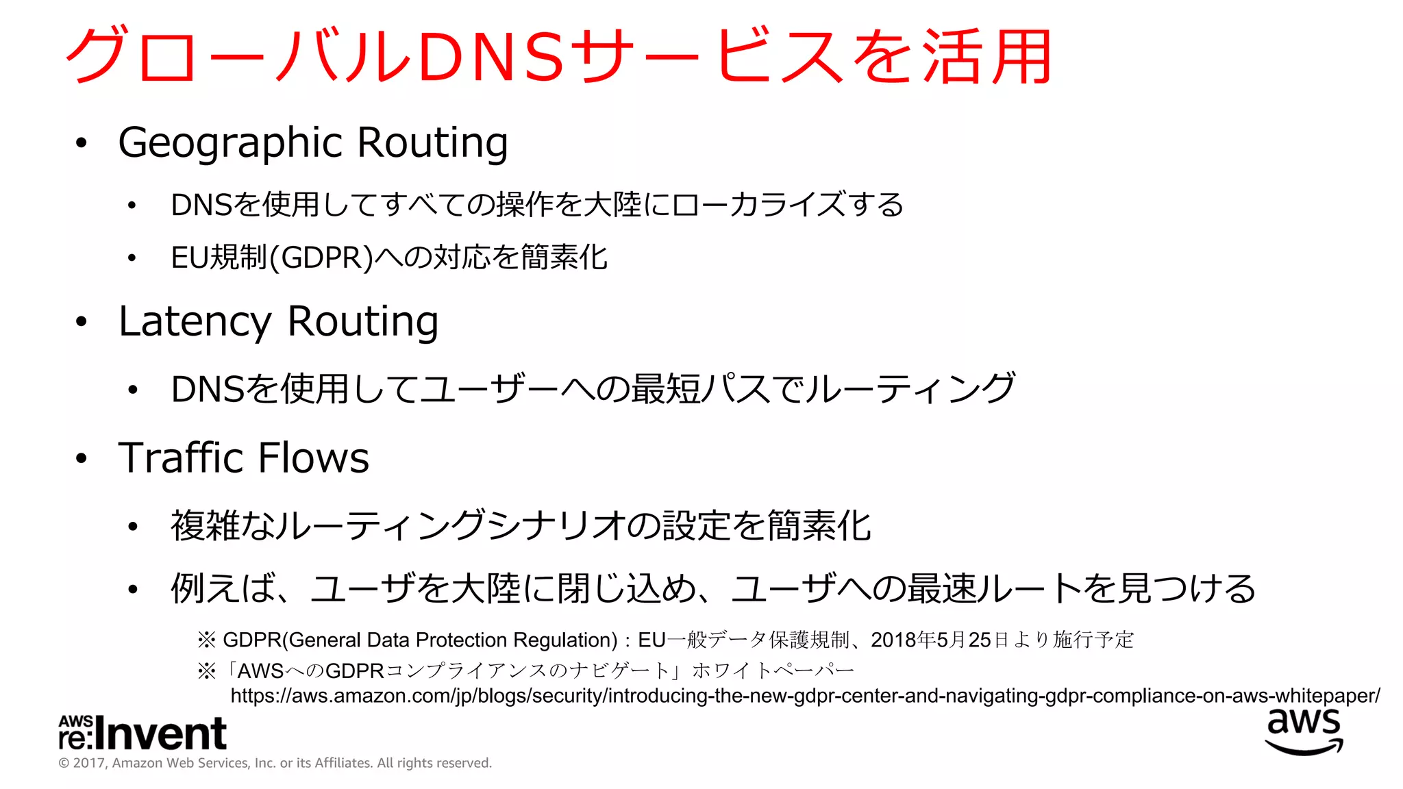 © 2017, Amazon Web Services, Inc. or its Affiliates. All rights reserved.
グローバルDNSサービスを活⽤
• Geographic Routing
• DNSを使⽤してすべての操作を⼤陸にローカライズする
• EU規制(GDPR)への対応を簡素化
• Latency Routing
• DNSを使⽤してユーザーへの最短パスでルーティング
• Traffic Flows
• 複雑なルーティングシナリオの設定を簡素化
• 例えば、ユーザを⼤陸に閉じ込め、ユーザへの最速ルートを⾒つける
※ GDPR(General Data Protection Regulation)：EU一般データ保護規制、2018年5月25日より施行予定
※「AWSへのGDPRコンプライアンスのナビゲート」ホワイトペーパー
https://aws.amazon.com/jp/blogs/security/introducing-the-new-gdpr-center-and-navigating-gdpr-compliance-on-aws-whitepaper/
 