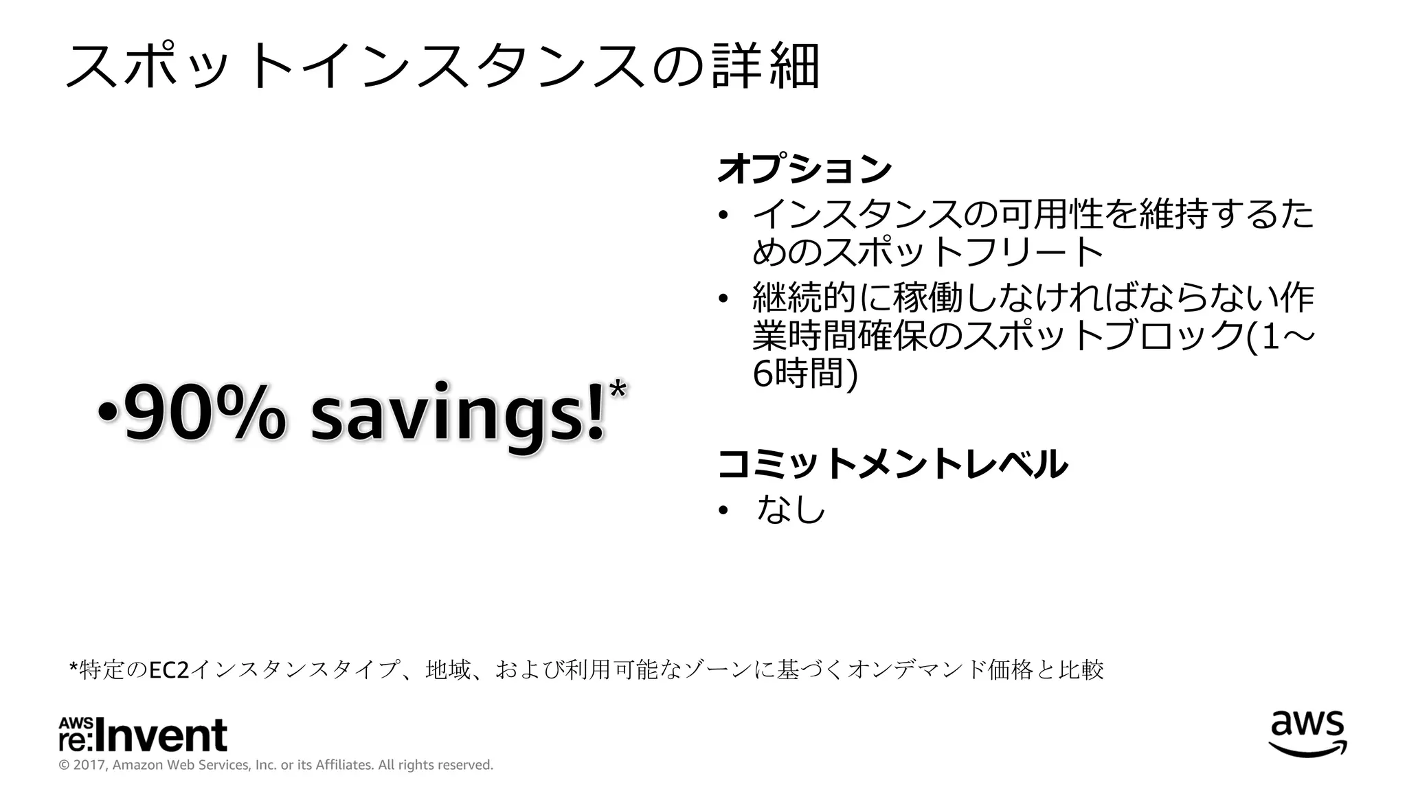 © 2017, Amazon Web Services, Inc. or its Affiliates. All rights reserved.
スポットインスタンスの詳細
オプション
• インスタンスの可⽤性を維持するた
めのスポットフリート
• 継続的に稼働しなければならない作
業時間確保のスポットブロック(1〜
6時間)
コミットメントレベル
• なし
*特定のEC2インスタンスタイプ、地域、および利用可能なゾーンに基づくオンデマンド価格と比較
 