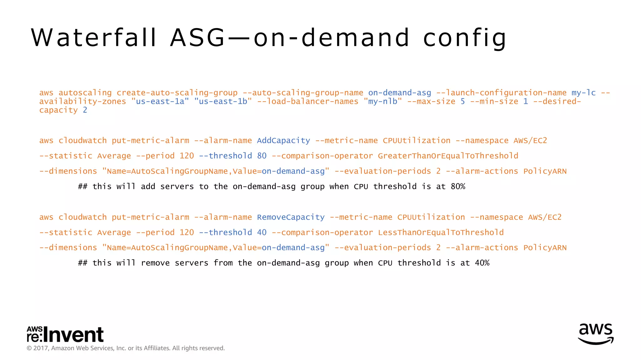 © 2017, Amazon Web Services, Inc. or its Affiliates. All rights reserved.
aws autoscaling create-auto-scaling-group --auto-scaling-group-name on-demand-asg --launch-configuration-name my-lc --
availability-zones "us-east-1a" "us-east-1b" --load-balancer-names "my-nlb" --max-size 5 --min-size 1 --desired-
capacity 2
aws cloudwatch put-metric-alarm --alarm-name AddCapacity --metric-name CPUUtilization --namespace AWS/EC2
--statistic Average --period 120 --threshold 80 --comparison-operator GreaterThanOrEqualToThreshold
--dimensions "Name=AutoScalingGroupName,Value=on-demand-asg" --evaluation-periods 2 --alarm-actions PolicyARN
## this will add servers to the on-demand-asg group when CPU threshold is at 80%
aws cloudwatch put-metric-alarm --alarm-name RemoveCapacity --metric-name CPUUtilization --namespace AWS/EC2
--statistic Average --period 120 --threshold 40 --comparison-operator LessThanOrEqualToThreshold
--dimensions "Name=AutoScalingGroupName,Value=on-demand-asg" --evaluation-periods 2 --alarm-actions PolicyARN
## this will remove servers from the on-demand-asg group when CPU threshold is at 40%
Waterfall ASG̶on-demand config
 