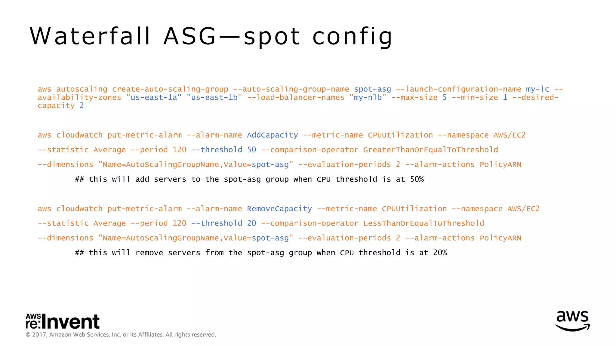 © 2017, Amazon Web Services, Inc. or its Affiliates. All rights reserved.
aws autoscaling create-auto-scaling-group --auto-scaling-group-name spot-asg --launch-configuration-name my-lc --
availability-zones "us-east-1a" "us-east-1b" --load-balancer-names "my-nlb" --max-size 5 --min-size 1 --desired-
capacity 2
aws cloudwatch put-metric-alarm --alarm-name AddCapacity --metric-name CPUUtilization --namespace AWS/EC2
--statistic Average --period 120 --threshold 50 --comparison-operator GreaterThanOrEqualToThreshold
--dimensions "Name=AutoScalingGroupName,Value=spot-asg" --evaluation-periods 2 --alarm-actions PolicyARN
## this will add servers to the spot-asg group when CPU threshold is at 50%
aws cloudwatch put-metric-alarm --alarm-name RemoveCapacity --metric-name CPUUtilization --namespace AWS/EC2
--statistic Average --period 120 --threshold 20 --comparison-operator LessThanOrEqualToThreshold
--dimensions "Name=AutoScalingGroupName,Value=spot-asg" --evaluation-periods 2 --alarm-actions PolicyARN
## this will remove servers from the spot-asg group when CPU threshold is at 20%
Waterfall ASG̶spot config
 