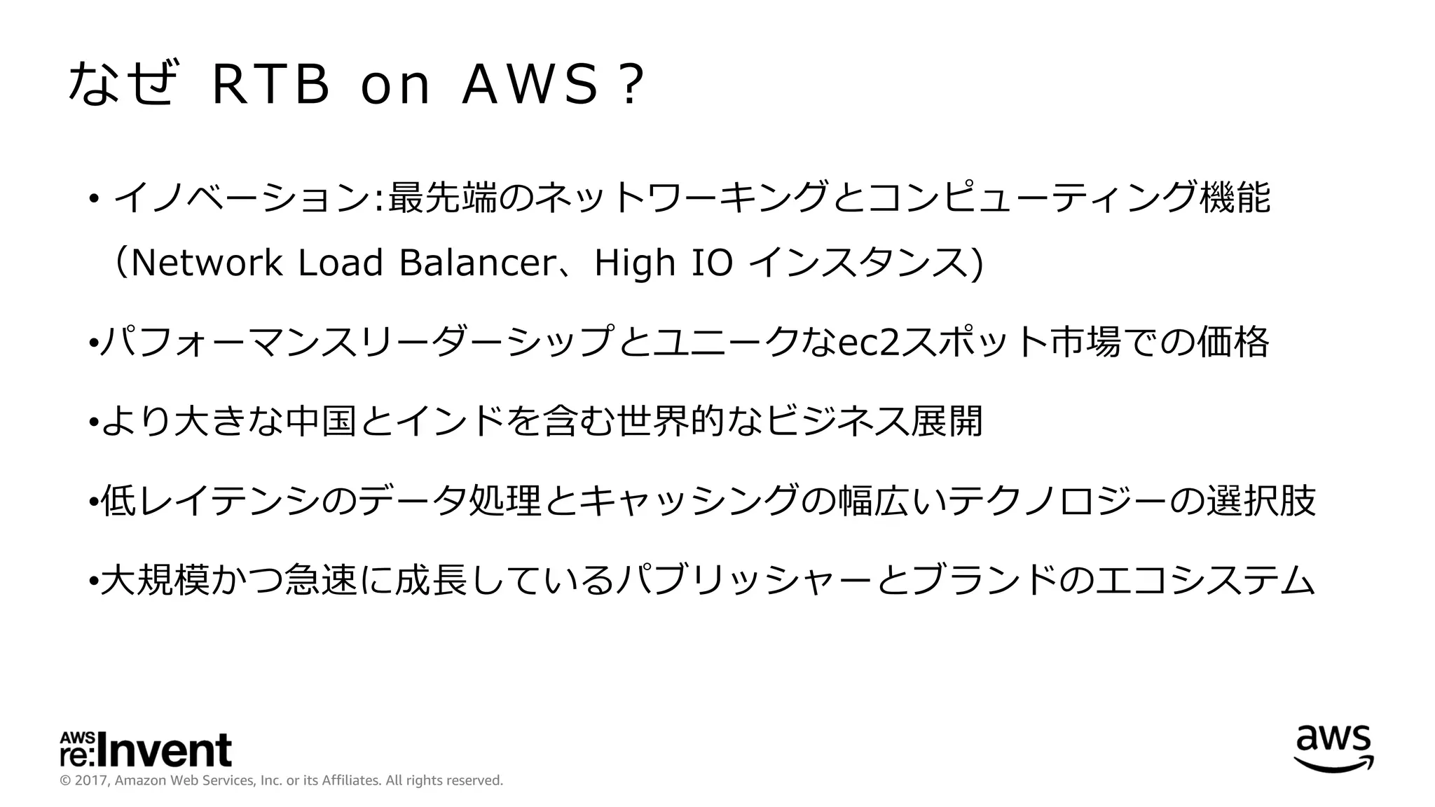 © 2017, Amazon Web Services, Inc. or its Affiliates. All rights reserved.
なぜ RTB on AWS？
• イノベーション:最先端のネットワーキングとコンピューティング機能
（Network Load Balancer、High IO インスタンス)
•パフォーマンスリーダーシップとユニークなec2スポット市場での価格
•より⼤きな中国とインドを含む世界的なビジネス展開
•低レイテンシのデータ処理とキャッシングの幅広いテクノロジーの選択肢
•⼤規模かつ急速に成⻑しているパブリッシャーとブランドのエコシステム
 