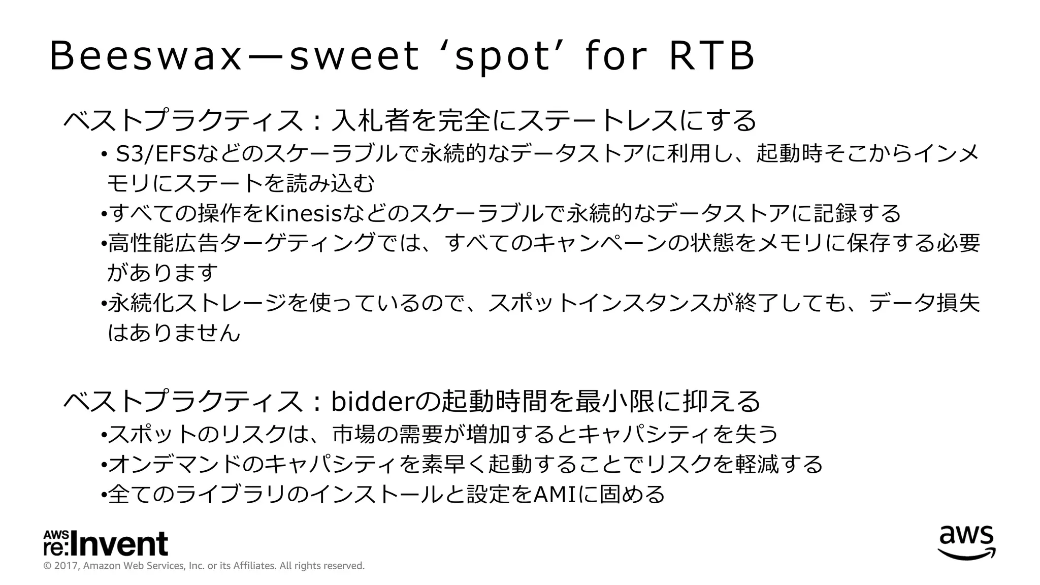 © 2017, Amazon Web Services, Inc. or its Affiliates. All rights reserved.
Beeswax̶sweet ʻspotʼ for RTB
ベストプラクティス：⼊札者を完全にステートレスにする
• S3/EFSなどのスケーラブルで永続的なデータストアに利⽤し、起動時そこからインメ
モリにステートを読み込む
•すべての操作をKinesisなどのスケーラブルで永続的なデータストアに記録する
•⾼性能広告ターゲティングでは、すべてのキャンペーンの状態をメモリに保存する必要
があります
•永続化ストレージを使っているので、スポットインスタンスが終了しても、データ損失
はありません
ベストプラクティス：bidderの起動時間を最⼩限に抑える
•スポットのリスクは、市場の需要が増加するとキャパシティを失う
•オンデマンドのキャパシティを素早く起動することでリスクを軽減する
•全てのライブラリのインストールと設定をAMIに固める
 