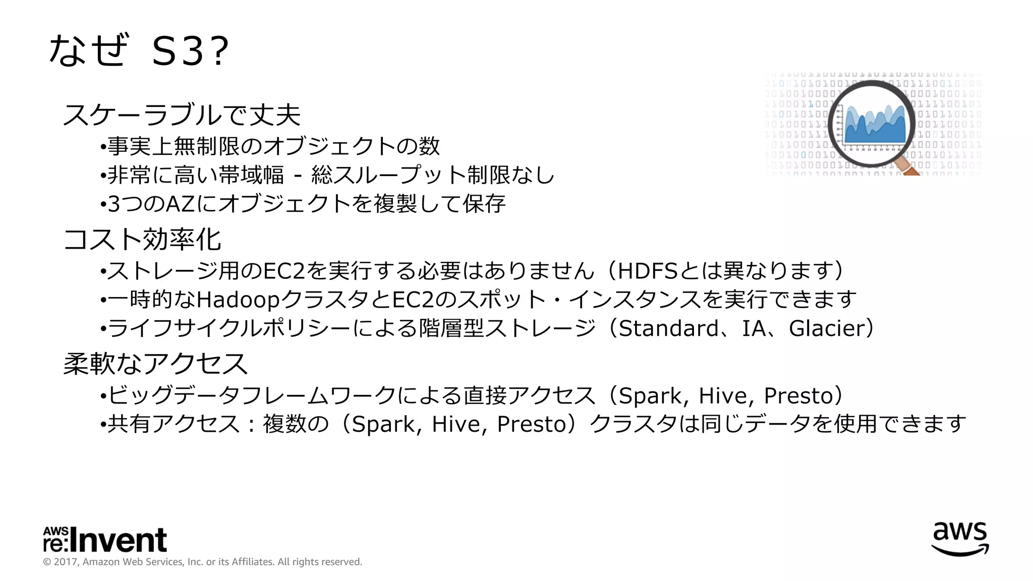 © 2017, Amazon Web Services, Inc. or its Affiliates. All rights reserved.
なぜ S3?
スケーラブルで丈夫
•事実上無制限のオブジェクトの数
•⾮常に⾼い帯域幅 - 総スループット制限なし
•3つのAZにオブジェクトを複製して保存
コスト効率化
•ストレージ⽤のEC2を実⾏する必要はありません（HDFSとは異なります）
•⼀時的なHadoopクラスタとEC2のスポット・インスタンスを実⾏できます
•ライフサイクルポリシーによる階層型ストレージ（Standard、IA、Glacier）
柔軟なアクセス
•ビッグデータフレームワークによる直接アクセス（Spark, Hive, Presto）
•共有アクセス：複数の（Spark, Hive, Presto）クラスタは同じデータを使⽤できます
 