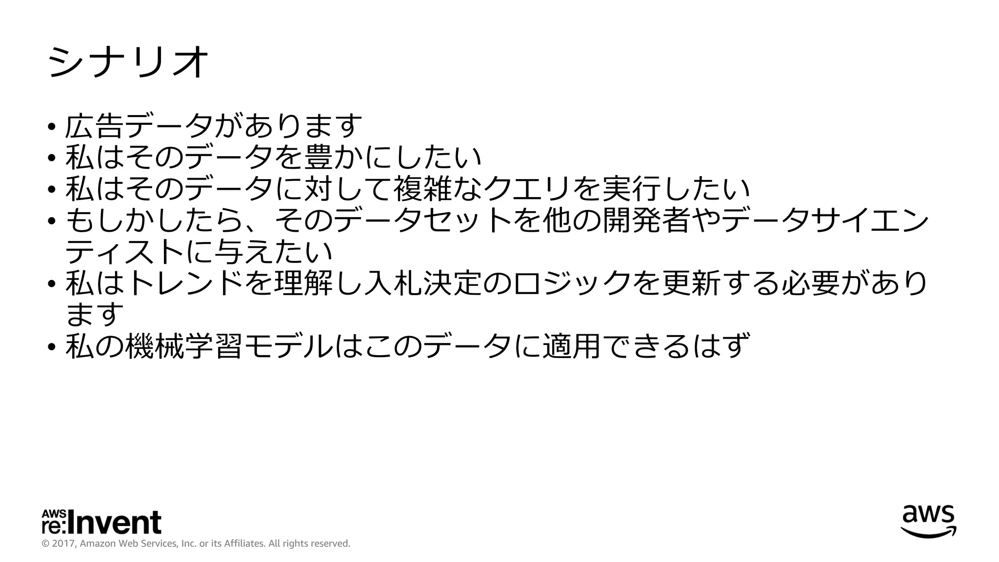 © 2017, Amazon Web Services, Inc. or its Affiliates. All rights reserved.
シナリオ
• 広告データがあります
• 私はそのデータを豊かにしたい
• 私はそのデータに対して複雑なクエリを実⾏したい
• もしかしたら、そのデータセットを他の開発者やデータサイエン
ティストに与えたい
• 私はトレンドを理解し⼊札決定のロジックを更新する必要があり
ます
• 私の機械学習モデルはこのデータに適⽤できるはず
 