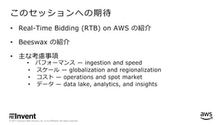 © 2017, Amazon Web Services, Inc. or its Affiliates. All rights reserved.
このセッションへの期待
• Real-Time Bidding (RTB) on AWS の紹介
• Beeswax の紹介
• 主な考慮事項
• パフォーマンス ̶ ingestion and speed
• スケール ̶ globalization and regionalization
• コスト ̶ operations and spot market
• データ ̶ data lake, analytics, and insights
 