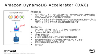 © 2017, Amazon Web Services, Inc. or its Affiliates. All rights reserved.
Amazon DynamoDB Accelerator (DAX)
主な利点
• リードのパフォーマンスとスケール：単⼀DAXクラスタから数百
万回のread/sでマイクロ秒の応答時間
• 低コスト：ホットデータを持つテーブルのDynamoDBテーブルの
プロビジョニングされた読み取り容量を減らす
Features
• フルマネージドサービス、ハイアベイラビリティ
• DynamoDB APIとの互換性
• Write-through
• 1つまたは複数のテーブルに対する柔軟な使⽤
• 最⼤10個の読取りレプリカをスケールアウトします
• 完全に統合されたAWSサービス
• セキュア
 