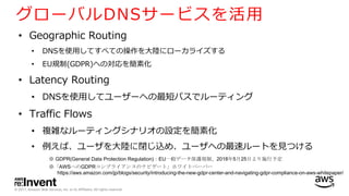 © 2017, Amazon Web Services, Inc. or its Affiliates. All rights reserved.
グローバルDNSサービスを活⽤
• Geographic Routing
• DNSを使⽤してすべての操作を⼤陸にローカライズする
• EU規制(GDPR)への対応を簡素化
• Latency Routing
• DNSを使⽤してユーザーへの最短パスでルーティング
• Traffic Flows
• 複雑なルーティングシナリオの設定を簡素化
• 例えば、ユーザを⼤陸に閉じ込め、ユーザへの最速ルートを⾒つける
※ GDPR(General Data Protection Regulation)：EU一般データ保護規制、2018年5月25日より施行予定
※「AWSへのGDPRコンプライアンスのナビゲート」ホワイトペーパー
https://aws.amazon.com/jp/blogs/security/introducing-the-new-gdpr-center-and-navigating-gdpr-compliance-on-aws-whitepaper/
 