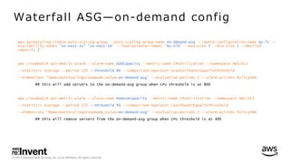© 2017, Amazon Web Services, Inc. or its Affiliates. All rights reserved.
aws autoscaling create-auto-scaling-group --auto-scaling-group-name on-demand-asg --launch-configuration-name my-lc --
availability-zones "us-east-1a" "us-east-1b" --load-balancer-names "my-nlb" --max-size 5 --min-size 1 --desired-
capacity 2
aws cloudwatch put-metric-alarm --alarm-name AddCapacity --metric-name CPUUtilization --namespace AWS/EC2
--statistic Average --period 120 --threshold 80 --comparison-operator GreaterThanOrEqualToThreshold
--dimensions "Name=AutoScalingGroupName,Value=on-demand-asg" --evaluation-periods 2 --alarm-actions PolicyARN
## this will add servers to the on-demand-asg group when CPU threshold is at 80%
aws cloudwatch put-metric-alarm --alarm-name RemoveCapacity --metric-name CPUUtilization --namespace AWS/EC2
--statistic Average --period 120 --threshold 40 --comparison-operator LessThanOrEqualToThreshold
--dimensions "Name=AutoScalingGroupName,Value=on-demand-asg" --evaluation-periods 2 --alarm-actions PolicyARN
## this will remove servers from the on-demand-asg group when CPU threshold is at 40%
Waterfall ASG̶on-demand config
 