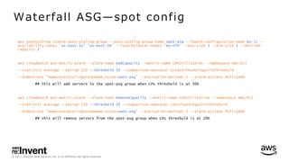 © 2017, Amazon Web Services, Inc. or its Affiliates. All rights reserved.
aws autoscaling create-auto-scaling-group --auto-scaling-group-name spot-asg --launch-configuration-name my-lc --
availability-zones "us-east-1a" "us-east-1b" --load-balancer-names "my-nlb" --max-size 5 --min-size 1 --desired-
capacity 2
aws cloudwatch put-metric-alarm --alarm-name AddCapacity --metric-name CPUUtilization --namespace AWS/EC2
--statistic Average --period 120 --threshold 50 --comparison-operator GreaterThanOrEqualToThreshold
--dimensions "Name=AutoScalingGroupName,Value=spot-asg" --evaluation-periods 2 --alarm-actions PolicyARN
## this will add servers to the spot-asg group when CPU threshold is at 50%
aws cloudwatch put-metric-alarm --alarm-name RemoveCapacity --metric-name CPUUtilization --namespace AWS/EC2
--statistic Average --period 120 --threshold 20 --comparison-operator LessThanOrEqualToThreshold
--dimensions "Name=AutoScalingGroupName,Value=spot-asg" --evaluation-periods 2 --alarm-actions PolicyARN
## this will remove servers from the spot-asg group when CPU threshold is at 20%
Waterfall ASG̶spot config
 