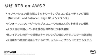 © 2017, Amazon Web Services, Inc. or its Affiliates. All rights reserved.
なぜ RTB on AWS？
• イノベーション:最先端のネットワーキングとコンピューティング機能
（Network Load Balancer、High IO インスタンス)
•パフォーマンスリーダーシップとユニークなec2スポット市場での価格
•より⼤きな中国とインドを含む世界的なビジネス展開
•低レイテンシのデータ処理とキャッシングの幅広いテクノロジーの選択肢
•⼤規模かつ急速に成⻑しているパブリッシャーとブランドのエコシステム
 