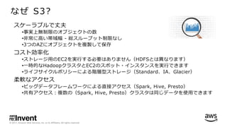 © 2017, Amazon Web Services, Inc. or its Affiliates. All rights reserved.
なぜ S3?
スケーラブルで丈夫
•事実上無制限のオブジェクトの数
•⾮常に⾼い帯域幅 - 総スループット制限なし
•3つのAZにオブジェクトを複製して保存
コスト効率化
•ストレージ⽤のEC2を実⾏する必要はありません（HDFSとは異なります）
•⼀時的なHadoopクラスタとEC2のスポット・インスタンスを実⾏できます
•ライフサイクルポリシーによる階層型ストレージ（Standard、IA、Glacier）
柔軟なアクセス
•ビッグデータフレームワークによる直接アクセス（Spark, Hive, Presto）
•共有アクセス：複数の（Spark, Hive, Presto）クラスタは同じデータを使⽤できます
 