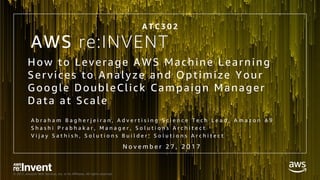 © 2017, Amazon Web Services, Inc. or its Affiliates. All rights reserved.
AWS re:INVENT
How to Leverage AWS Machine Learning
Services to Analyze and Optimize Your
Google DoubleClick Campaign Manager
Data at Scale
A b r a h a m B a g h e r j e i r a n , A d v e r t i s i n g S c i e n c e T e c h L e a d , A m a z o n A 9
S h a s h i P r a b h a k a r , M a n a g e r , S o l u t i o n s A r c h i t e c t
V i j a y S a t h i s h , S o l u t i o n s B u i l d e r , S o l u t i o n s A r c h i t e c t
A T C 3 0 2
N o v e m b e r 2 7 , 2 0 1 7
 