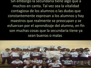 Sin embargo la secundaria tiene algo que a muchos en canta. Tal vez sea la vitalidad contagiosa de los alumnos o las dudas que constantemente expresan a los alumnos y hay maestros que realmente se preocupan y se esfuerzan por el aprendizaje del alumno, en fin son muchas cosas que la secundaria tiene ya sean buenas o malas  