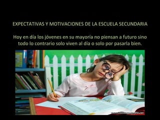 EXPECTATIVAS Y MOTIVACIONES DE LA ESCUELA SECUNDARIA   Hoy en día los jóvenes en su mayoría no piensan a futuro sino todo lo contrario solo viven al día o solo por pasarla bien. 