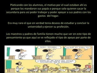 Platicando con los alumnos, el motivo por el cual estaban ahí es porque los mandaron sus papás o porque solo quieren sacar la secundaria para así poder trabajar y poder apoyar a sus padres con los gastos  del hogar.   Era muy raro el que en verdad tenia deseos de estudiar y concluir la universidad y ejercer su profesión.   Los maestros y padres de familia tienen mucho que ver en este tipo de pensamiento ya que aquí se ve reflejado el tipo de apoyo por parte de ellos.    