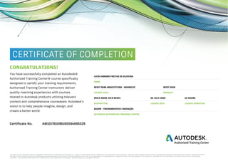 CONGRATULATIONS!
LUCAS ABRAÃO FREITAS DE OLIVEIRA
You have successfully completed an Autodesk®
Authorized Training Center® course specifically
designed to satisfy your training requirements.
Authorized Training Center instructors deliver
quality–learning experiences with courses
related to Autodesk products utilizing relevant
content and comprehensive courseware. Autodesk’s
vision is to help people imagine, design, and
create a better world.
NAME
REVIT 2018REVIT PARA ARQUITETURA - ADVANCED
PRODUCTCOURSE TITLE
02-JULY-2020ERICK MARK JUCÁ NEVES 40 HOURS
COURSE DATE COURSE DURATIONINSTRUCTOR
AXIOM - TREINAMENTOS E INOVAÇÃO
AUTODESK AUTHORIZED TRAINING CENTER
Certificate No. AM101761096180594695529
2020
 