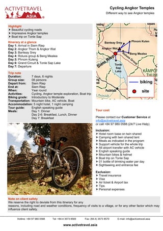 Cycling Angkor Temples
                                                                            Different way to see Angkor temples



Highlight
  Beautiful cycling roads
  Impressive Angkor temples
  Boat trip on Tonle Sap
Itinerary at a glance
Day 1: Arrival in Siem Riep
Day 2: Angkor Thom & Angkor Wat
Day 3: Banteay Srey
Day 4: Roluos group & Beng Mealea
Day 5: Phnom Kuleng
Day 6: Grand Circuit & Tonle Sap Lake
Day 7: Departure

Trip note
Duration:       7 days, 6 nights
Group size:     08 persons
Depart from:    Siem Riep
End at:         Siem Riep
When:           Year round
Activities:     Cycling, Angkor temple exploration, Boat trip
Biking grade: Introductory to Moderate
Transportation: Mountain bike, AC vehicle, Boat
Accommodation: 5 night hotel, 1 night camping
Tour guide:     English speaking guide
Meals:          Day 1: Dinner                                      Tour cost
                Day 2-6: Breakfast, Lunch, Dinner
                Day 7: Breakfast                                   Please contact our Customer Service at
                                                                   info@activetravel.asia
                                                                   or call +84 97 980 0588 (24/7 Live Help)

                                                                   Inclusion:
                                                                     Hotel room base on twin shared
                                                                     Camping with twin shared tent
                                                                     Meals as indicated in the program
                                                                     Support vehicle for the whole trip
                                                                     All airport transfer with AC vehicle
                                                                     English speaking guide
                                                                     Mountain bikes & helmet
                                                                     Boat trip on Tonle Sap
                                                                     01 bottle of drinking water per day
                                                                     Sightseeing and entrance fee

                                                                   Exclusion:
                                                                     Travel insurance
                                                                     Visa
                                                                     Air ticket & Airport tax
                                                                     Tips
                                                                     Personal expenses


Note on client safety
We reserve the right to deviate from this itinerary for any
reasons, including road and weather conditions, frequency of visits to a village, or for any other factor which may
influence client safety.


      Hotline: +84 97 980 0588   Tel: +84-4 3573 8569     Fax: (84-4) 3573 8570      E-mail: info@activetravel.asia

                                          www.activetravel.asia
 