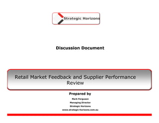 Discussion Document




Retail Market Feedback and Supplier Performance
                    Review

                       Prepared by
                         Mark Ferguson
                        Managing Director
                        Strategic Horizons
                  www.strategic-horizons.com.au
 