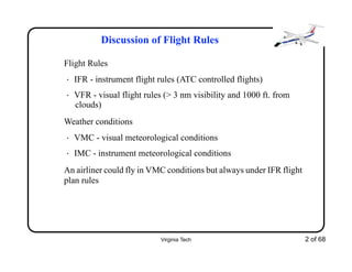 Virginia Tech 2 of 68
Discussion of Flight Rules
Flight Rules
• IFR - instrument flight rules (ATC controlled flights)
• VFR - visual flight rules (> 3 nm visibility and 1000 ft. from
clouds)
Weather conditions
• VMC - visual meteorological conditions
• IMC - instrument meteorological conditions
An airliner could fly in VMC conditions but always under IFR flight
plan rules
 