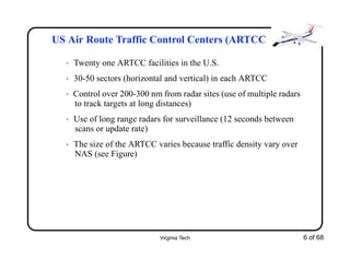 Virginia Tech 6 of 68
US Air Route Traffic Control Centers (ARTCC
• Twenty one ARTCC facilities in the U.S.
• 30-50 sectors (horizontal and vertical) in each ARTCC
• Control over 200-300 nm from radar sites (use of multiple radars
to track targets at long distances)
• Use of long range radars for surveillance (12 seconds between
scans or update rate)
• The size of the ARTCC varies because traffic density vary over
NAS (see Figure)
 