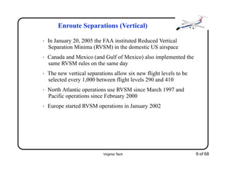 Virginia Tech 9 of 68
Enroute Separations (Vertical)
• In January 20, 2005 the FAA instituted Reduced Vertical
Separation Minima (RVSM) in the domestic US airspace
• Canada and Mexico (and Gulf of Mexico) also implemented the
same RVSM rules on the same day
• The new vertical separations allow six new flight levels to be
selected every 1,000 between flight levels 290 and 410
• North Atlantic operations use RVSM since March 1997 and
Pacific operations since February 2000
• Europe started RVSM operations in January 2002
 