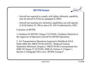 Virginia Tech 11 of 68
RVSM Issues
• Aircraft are required to comply with tighter altimetric capability
(not all aircraft in NAS are equipped in 2005)
• Aircraft not meeting new altimetric capabilities can still operate
in NAS (below FL 290 or above FL 410 if authorized by ATC)
Literature on RVSM
1. Guidance 91-RVSM, Change 2 (2/10/04) - Guidance Material on
the Approval of Operators/Aircraft for RVSM Operations
2. Air Transportation Operations Inspectorís Handbook (FAA
Order 8400.10). HBAT 03-06 (9/8/03). "Reduced Vertical
Separation Minimum Airspace.î HBAT 03-06 is incorporated into
8400.10 Change 27 (5/25/04). 8400.10, Volume 4, Chapter 1,
Section 5, Paragraph 220 is now ì RVSM Airspace".
 