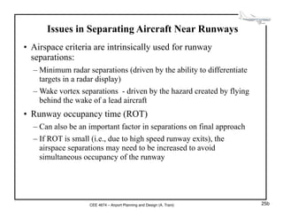 CEE 4674 – Airport Planning and Design (A. Trani)
Issues in Separating Aircraft Near Runways
• Airspace criteria are intrinsically used for runway
separations:
– Minimum radar separations (driven by the ability to differentiate
targets in a radar display)
– Wake vortex separations - driven by the hazard created by flying
behind the wake of a lead aircraft
• Runway occupancy time (ROT)
– Can also be an important factor in separations on final approach
– If ROT is small (i.e., due to high speed runway exits), the
airspace separations may need to be increased to avoid
simultaneous occupancy of the runway
25b
 