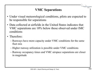 CEE 4674 – Airport Planning and Design (A. Trani)
VMC Separations
• Under visual meteorological conditions, pilots are expected to
be responsible for separations
• Data collected at airfields in the United States indicates that
VMC separations are 10% below those observed under IMC
conditions
• Therefore:
– Runways have more capacity under VMC conditions for the same
fleet mix
– Higher runway utilization is possible under VMC conditions
– Runway occupancy times and VMC airspace separations are closer
in magnitude
25e
 