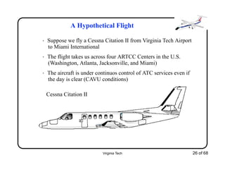 Virginia Tech 26 of 68
A Hypothetical Flight
• Suppose we fly a Cessna Citation II from Virginia Tech Airport
to Miami International
• The flight takes us across four ARTCC Centers in the U.S.
(Washington, Atlanta, Jacksonville, and Miami)
• The aircraft is under continuos control of ATC services even if
the day is clear (CAVU conditions)
Cessna Citation II
 