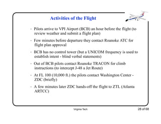 Virginia Tech 28 of 68
Activities of the Flight
• Pilots arrive to VPI Airport (BCB) an hour before the flight (to
review weather and submit a flight plan)
• Few minutes before departure they contact Roanoke ATC for
flight plan approval
• BCB has no control tower (but a UNICOM frequency is used to
establish intent - blind verbal statements)
• Out of BCB pilots contact Roanoke TRACON for climb
instructions (to intercept J-48 a Jet Route)
• At FL 100 (10,000 ft.) the pilots contact Washington Center -
ZDC (briefly)
• A few minutes later ZDC hands-off the flight to ZTL (Atlanta
ARTCC)
 
