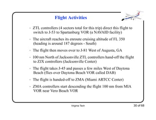 Virginia Tech 30 of 68
Flight Activities
• ZTL controllers (4 sectors total for this trip) direct this flight to
switch to J-53 to Spartanburg VOR (a NAVAID facility)
• The aircraft reaches its enroute cruising altitude of FL 350
(heading is around 187 degrees - South)
• The flight then moves over to J-81 West of Augusta, GA
• 100 nm North of Jacksonville ZTL controllers hand-off the flight
to ZJX controllers (Jacksonville Center)
• The flight takes J-45 and passes a few miles West of Daytona
Beach (flies over Daytona Beach VOR called DAB)
• The flight is handed-off to ZMA (Miami ARTCC Center)
• ZMA controllers start descending the flight 100 nm from MIA
VOR near Vero Beach VOR
 
