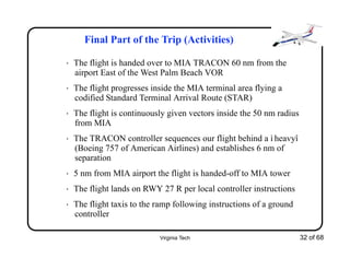 Virginia Tech 32 of 68
Final Part of the Trip (Activities)
• The flight is handed over to MIA TRACON 60 nm from the
airport East of the West Palm Beach VOR
• The flight progresses inside the MIA terminal area flying a
codified Standard Terminal Arrival Route (STAR)
• The flight is continuously given vectors inside the 50 nm radius
from MIA
• The TRACON controller sequences our flight behind a ì heavyî
(Boeing 757 of American Airlines) and establishes 6 nm of
separation
• 5 nm from MIA airport the flight is handed-off to MIA tower
• The flight lands on RWY 27 R per local controller instructions
• The flight taxis to the ramp following instructions of a ground
controller
 