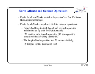 Virginia Tech 37 of 68
North Atlantic and Oceanic Operations
• 1963 - Reich and Marks start development of the first Collision
Risk Assessment model
• 1968 - Reich-Marks model accepted for oceanic operations
- Established longitudinal, lateral and vertical separation
minimums to fly over the North Atlantic
- 120 nautical mile lateral separation (90 nm separation
considered unsafe using the model)
- The longitudinal separation was 20 minutes initially
- 15 minutes in-trail adopted in 1978
 