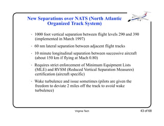 Virginia Tech 43 of 68
New Separations over NATS (North Atlantic
Organized Track System)
• 1000 foot vertical separation between flight levels 290 and 390
(implemented in March 1997)
• 60 nm lateral separation between adjacent flight tracks
• 10 minute longitudinal separation between successive aircraft
(about 150 km if flying at Mach 0.80)
• Requires strict enforcement of Minimum Equipment Lists
(MLE) and RVSM (Reduced Vertical Separation Measures)
certification (aircraft specific)
• Wake turbulence and issue sometimes (pilots are given the
freedom to deviate 2 miles off the track to avoid wake
turbulence)
 