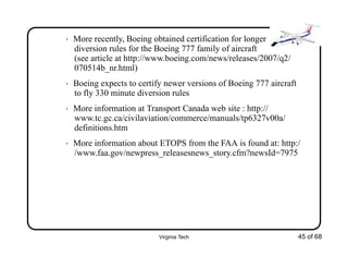 Virginia Tech 45 of 68
• More recently, Boeing obtained certification for longer
diversion rules for the Boeing 777 family of aircraft
(see article at http://www.boeing.com/news/releases/2007/q2/
070514b_nr.html)
• Boeing expects to certify newer versions of Boeing 777 aircraft
to fly 330 minute diversion rules
• More information at Transport Canada web site : http://
www.tc.gc.ca/civilaviation/commerce/manuals/tp6327v00a/
definitions.htm
• More information about ETOPS from the FAA is found at: http:/
/www.faa.gov/newpress_releasesnews_story.cfm?newsId=7975
 