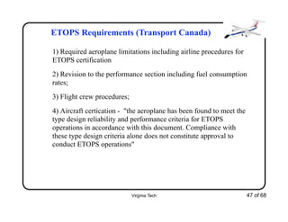 Virginia Tech 47 of 68
ETOPS Requirements (Transport Canada)
1) Required aeroplane limitations including airline procedures for
ETOPS certification
2) Revision to the performance section including fuel consumption
rates;
3) Flight crew procedures;
4) Aircraft certication - "the aeroplane has been found to meet the
type design reliability and performance criteria for ETOPS
operations in accordance with this document. Compliance with
these type design criteria alone does not constitute approval to
conduct ETOPS operations"
 